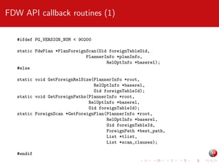 FDW API callback routines (1)
#ifdef PG_VERSION_NUM < 90200
static FdwPlan *PlanForeignScan(Oid foreignTableOid,
PlannerInfo *planInfo,
RelOptInfo *baserel);
#else
static void GetForeignRelSize(PlannerInfo *root,
RelOptInfo *baserel,
Oid foreignTableId);
static void GetForeignPaths(PlannerInfo *root,
RelOptInfo *baserel,
Oid foreignTableId);
static ForeignScan *GetForeignPlan(PlannerInfo *root,
RelOptInfo *baserel,
Oid foreignTableId,
ForeignPath *best_path,
List *tlist,
List *scan_clauses);
#endif

 