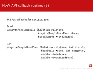 FDW API callback routines (3)

9.2 has callbacks for ANALYZE, too:
bool
AnalyzeForeignTable (Relation relation,
AcquireSampleRowsFunc *func,
BlockNumber *totalpages);
int
AcquireSampleRowsFunc (Relation relation, int elevel,
HeapTuple *rows, int targrows,
double *totalrows,
double *totaldeadrows);

 