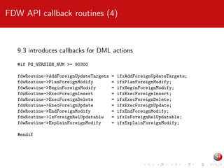 FDW API callback routines (4)

9.3 introduces callbacks for DML actions
#if PG_VERSION_NUM >= 90300
fdwRoutine->AddForeignUpdateTargets
fdwRoutine->PlanForeignModify
fdwRoutine->BeginForeignModify
fdwRoutine->ExecForeignInsert
fdwRoutine->ExecForeignDelete
fdwRoutine->ExecForeignUpdate
fdwRoutine->EndForeignModify
fdwRoutine->IsForeignRelUpdatable
fdwRoutine->ExplainForeignModify
#endif

=
=
=
=
=
=
=
=
=

ifxAddForeignUpdateTargets;
ifxPlanForeignModify;
ifxBeginForeignModify;
ifxExecForeignInsert;
ifxExecForeignDelete;
ifxExecForeignUpdate;
ifxEndForeignModify;
ifxIsForeignRelUpdatable;
ifxExplainForeignModify;

 