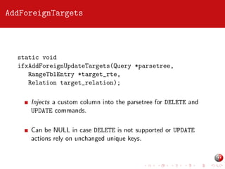 AddForeignTargets

static void
ifxAddForeignUpdateTargets(Query *parsetree,
RangeTblEntry *target_rte,
Relation target_relation);
Injects a custom column into the parsetree for DELETE and
UPDATE commands.
Can be NULL in case DELETE is not supported or UPDATE
actions rely on unchanged unique keys.

 