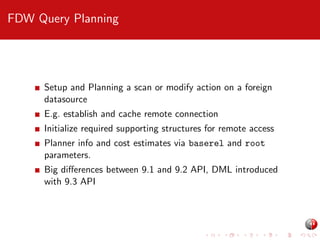 FDW Query Planning

Setup and Planning a scan or modify action on a foreign
datasource
E.g. establish and cache remote connection
Initialize required supporting structures for remote access
Planner info and cost estimates via baserel and root
parameters.
Big diﬀerences between 9.1 and 9.2 API, DML introduced
with 9.3 API

 