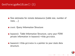 GetForeignRelSize() (1)

Size estimates for remote datasource (table size, number of
rows, ...)
root: Query Information Structure
baserel: Table Information Structure, carry your FDW
private information in baserel->fdw private.
baserel->fdw private is a pointer to your state data
structure.

 