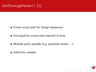GetForeignPaths() (1)

Create access path for foreign datasource.
ForeignPath access path required at least.
Multiple paths possible (e.g. presorted results, ...)
Arbitrarily complex

 
