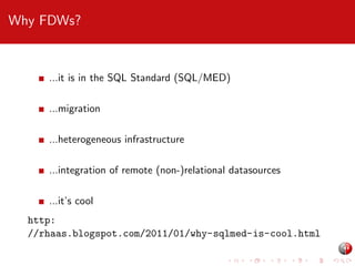Why FDWs?

...it is in the SQL Standard (SQL/MED)
...migration
...heterogeneous infrastructure
...integration of remote (non-)relational datasources
...it’s cool
http:
//rhaas.blogspot.com/2011/01/why-sqlmed-is-cool.html

 