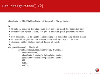 GetForeignPaths() (2)

planState = (IfxFdwPlanState *) baserel->fdw_private;
/*
* Create a generic foreign path for now. We need to consider any
* restriction quals later, to get a smarter path generation here.
*
* For example, it is quite interesting to consider any index scans
* or sorted output on the remote side and reflect it in the
* choosen paths (helps nested loops et al.).
*/
add_path(baserel, (Path *)
create_foreignscan_path(root, baserel,
baserel->rows,
planState->coninfo->planData.costs,
planState->coninfo->planData.costs,
NIL,
NULL,
NIL));

 
