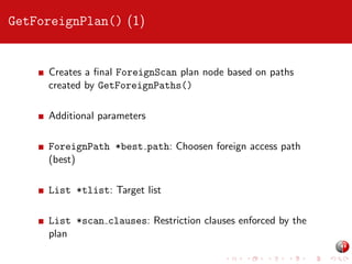 GetForeignPlan() (1)

Creates a ﬁnal ForeignScan plan node based on paths
created by GetForeignPaths()
Additional parameters
ForeignPath *best path: Choosen foreign access path
(best)
List *tlist: Target list
List *scan clauses: Restriction clauses enforced by the
plan

 