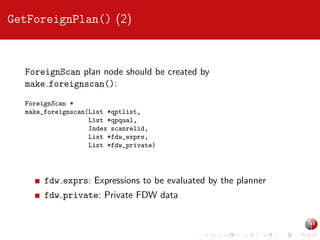 GetForeignPlan() (2)

ForeignScan plan node should be created by
make foreignscan():
ForeignScan *
make_foreignscan(List *qptlist,
List *qpqual,
Index scanrelid,
List *fdw_exprs,
List *fdw_private)

fdw exprs: Expressions to be evaluated by the planner
fdw private: Private FDW data

 