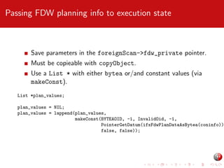 Passing FDW planning info to execution state

Save parameters in the foreignScan->fdw_private pointer.
Must be copieable with copyObject.
Use a List * with either bytea or/and constant values (via
makeConst).
List *plan_values;

plan_values = NIL;
plan_values = lappend(plan_values,
makeConst(BYTEAOID, -1, InvalidOid, -1,
PointerGetDatum(ifxFdwPlanDataAsBytea(coninfo))
false, false));

 