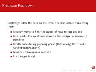 Predicate Pushdown

Challenge: Filter the data on the remote dataset before transferring
them
Nobody wants to ﬁlter thousands of rows to just get one
Idea: push ﬁlter conditions down to the foreign datasource (if
possible)
Ideally done during planning phase (GetForeignRelSize(),
GetForeignPaths())
baserel->baserestrictinfo
Hard to get it right

 