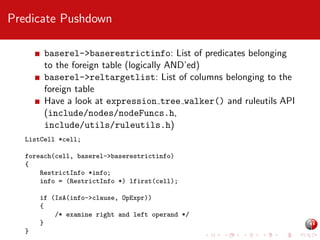 Predicate Pushdown
baserel->baserestrictinfo: List of predicates belonging
to the foreign table (logically AND’ed)
baserel->reltargetlist: List of columns belonging to the
foreign table
Have a look at expression tree walker() and ruleutils API
(include/nodes/nodeFuncs.h,
include/utils/ruleutils.h)
ListCell *cell;
foreach(cell, baserel->baserestrictinfo)
{
RestrictInfo *info;
info = (RestrictInfo *) lfirst(cell);
if (IsA(info->clause, OpExpr))
{
/* examine right and left operand */
}
}

 