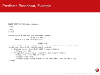 Predicate Pushdown, Example

SELECT COUNT(*) FROM sles11.inttest;
count
------10001
(1 row)
EXPLAIN SELECT * FROM foo JOIN centosifx.inttest t
ON (t.f1 = foo.id)
WHERE t.f1 = 104 AND t.f2 = 120;
QUERY PLAN
--------------------------------------------------------------------------------Nested Loop (cost=2.00..1695.03 rows=1 width=18)
-> Seq Scan on foo (cost=0.00..1693.01 rows=1 width=4)
Filter: (id = 104)
-> Foreign Scan on inttest t (cost=2.00..2.01 rows=1 width=14)
Filter: ((f1 = 104) AND (f2 = 120))
Informix costs: 2.00
Informix query: SELECT * FROM inttest WHERE (f1 = 104) AND (f2 = 120)
(7 rows)

 