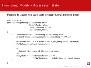 PlanForeignModify - Access scan state
Possible to access the scan state created during planning phase
static List *
ifxPlanForeignModify(PlannerInfo *root,
ModifyTable *plan,
Index resultRelation,
int subplan_index)
{
if ((resultRelation < root->simple_rel_array_size)
&& (root->simple_rel_array[resultRelation] != NULL))
{
RelOptInfo *relInfo = root->simple_rel_array[resultRelation];
IfxFdwExecutionState *scan_state;
/*
* Extract the state of the foreign scan.
*/
scan_state = (IfxFdwExecutionState *)
((IfxFdwPlanState *)relInfo->fdw_private)->state;
}
}

 