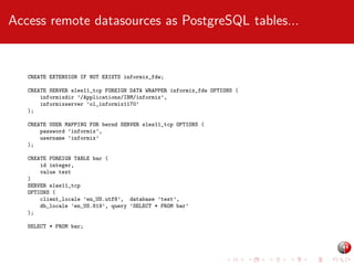 Access remote datasources as PostgreSQL tables...

CREATE EXTENSION IF NOT EXISTS informix_fdw;
CREATE SERVER sles11_tcp FOREIGN DATA WRAPPER informix_fdw OPTIONS (
informixdir ’/Applications/IBM/informix’,
informixserver ’ol_informix1170’
);
CREATE USER MAPPING FOR bernd SERVER sles11_tcp OPTIONS (
password ’informix’,
username ’informix’
);
CREATE FOREIGN TABLE bar (
id integer,
value text
)
SERVER sles11_tcp
OPTIONS (
client_locale ’en_US.utf8’, database ’test’,
db_locale ’en_US.819’, query ’SELECT * FROM bar’
);
SELECT * FROM bar;

 