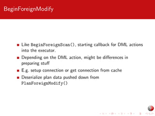 BeginForeignModify

Like BeginForeignScan(), starting callback for DML actions
into the executor.
Depending on the DML action, might be diﬀerences in
preparing stuﬀ
E.g. setup connection or get connection from cache
Deserialize plan data pushed down from
PlanForeignModify()

 