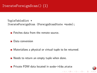 IterateForeignScan() (1)

TupleTableSlot *
IterateForeignScan (ForeignScanState *node);
Fetches data from the remote source.
Data conversion
Materializes a physical or virtual tuple to be returned.
Needs to return an empty tuple when done.
Private FDW data located in node->fdw state

 