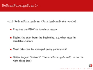 ReScanForeignScan()

void ReScanForeignScan (ForeignScanState *node);
Prepares the FDW to handle a rescan
Begins the scan from the beginning, e.g when used in
scrollable cursors
Must take care for changed query parameters!
Better to just “instruct” IterateForeignScan() to do the
right thing (tm)

 