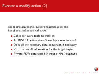 Execute a modify action (2)

ExecForeignUpdate, ExecForeignDelete and
ExecForeignInsert callbacks
Called for every tuple to work on
An INSERT action doesn’t employ a remote scan!
Does all the necessary data conversion if necessary
slot carries all information for the target tuple
Private FDW data stored in rinfo->ri FdwState

 