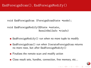 EndForeignScan(), EndForeignModify()

void EndForeignScan (ForeignScanState *node);
void EndForeignModify(EState *estate,
ResultRelInfo *rinfo)
EndForeignModify() run when no more tuple to modify
EndForeignScan() run when IterateForeignScan returns
no more rows, but after EndForeignModify()
Finalizes the remote scan and modify action
Close result sets, handles, connection, free memory, etc...

 