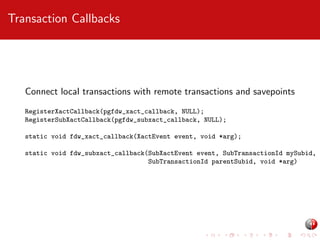 Transaction Callbacks

Connect local transactions with remote transactions and savepoints
RegisterXactCallback(pgfdw_xact_callback, NULL);
RegisterSubXactCallback(pgfdw_subxact_callback, NULL);
static void fdw_xact_callback(XactEvent event, void *arg);
static void fdw_subxact_callback(SubXactEvent event, SubTransactionId mySubid,
SubTransactionId parentSubid, void *arg)

 