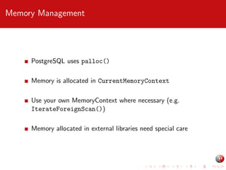 Memory Management

PostgreSQL uses palloc()
Memory is allocated in CurrentMemoryContext
Use your own MemoryContext where necessary (e.g.
IterateForeignScan())
Memory allocated in external libraries need special care

 