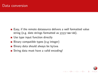 Data conversion

Easy, if the remote datasource delivers a well formatted value
string (e.g. date strings formatted as yyyy-mm-dd).
Use type input function directly
Binary compatible types (e.g integer)
Binary data should always be bytea
String data must have a valid encoding!

 