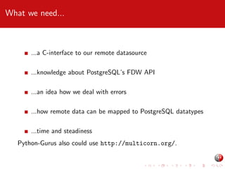 What we need...

...a C-interface to our remote datasource
...knowledge about PostgreSQL’s FDW API
...an idea how we deal with errors
...how remote data can be mapped to PostgreSQL datatypes
...time and steadiness
Python-Gurus also could use http://multicorn.org/.

 