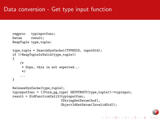 Data conversion - Get type input function

regproc
typinputfunc;
Datum
result;
HeapTuple type_tuple;
type_tuple = SearchSysCache1(TYPEOID, inputOid);
if (!HeapTupleIsValid(type_tuple))
{
/*
* Oops, this is not expected...
*/
...
}
ReleaseSysCache(type_tuple);
typinputfunc = ((Form_pg_type) GETSTRUCT(type_tuple))->typinput;
result = OidFunctionCall2(typinputfunc,
CStringGetDatum(buf),
ObjectIdGetDatum(InvalidOid));

 