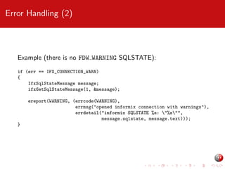 Error Handling (2)

Example (there is no FDW WARNING SQLSTATE):
if (err == IFX_CONNECTION_WARN)
{
IfxSqlStateMessage message;
ifxGetSqlStateMessage(1, &message);
ereport(WARNING, (errcode(WARNING),
errmsg("opened informix connection with warnings"),
errdetail("informix SQLSTATE %s: "%s"",
message.sqlstate, message.text)));
}

 