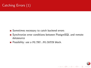 Catching Errors (1)

Sometimes necessary to catch backend errors
Synchronize error conditions between PostgreSQL and remote
datasource
Possibility: use a PG TRY...PG CATCH block.

 