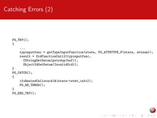 Catching Errors (2)

PG_TRY();
{
...
typinputfunc = getTypeInputFunction(state, PG_ATTRTYPE_P(state, attnum));
result = OidFunctionCall2(typinputfunc,
CStringGetDatum(pstrdup(buf)),
ObjectIdGetDatum(InvalidOid));
}
PG_CATCH();
{
ifxRewindCallstack(&(state->stmt_info));
PG_RE_THROW();
}
PG_END_TRY();

 