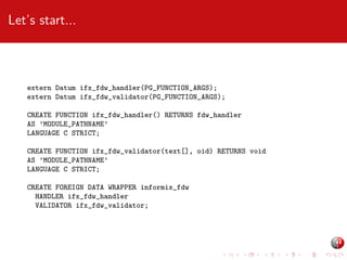 Let’s start...

extern Datum ifx_fdw_handler(PG_FUNCTION_ARGS);
extern Datum ifx_fdw_validator(PG_FUNCTION_ARGS);
CREATE FUNCTION ifx_fdw_handler() RETURNS fdw_handler
AS ’MODULE_PATHNAME’
LANGUAGE C STRICT;
CREATE FUNCTION ifx_fdw_validator(text[], oid) RETURNS void
AS ’MODULE_PATHNAME’
LANGUAGE C STRICT;
CREATE FOREIGN DATA WRAPPER informix_fdw
HANDLER ifx_fdw_handler
VALIDATOR ifx_fdw_validator;

 