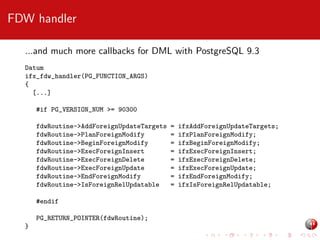 FDW handler
...and much more callbacks for DML with PostgreSQL 9.3
Datum
ifx_fdw_handler(PG_FUNCTION_ARGS)
{
[...]
#if PG_VERSION_NUM >= 90300
fdwRoutine->AddForeignUpdateTargets
fdwRoutine->PlanForeignModify
fdwRoutine->BeginForeignModify
fdwRoutine->ExecForeignInsert
fdwRoutine->ExecForeignDelete
fdwRoutine->ExecForeignUpdate
fdwRoutine->EndForeignModify
fdwRoutine->IsForeignRelUpdatable
#endif
PG_RETURN_POINTER(fdwRoutine);
}

=
=
=
=
=
=
=
=

ifxAddForeignUpdateTargets;
ifxPlanForeignModify;
ifxBeginForeignModify;
ifxExecForeignInsert;
ifxExecForeignDelete;
ifxExecForeignUpdate;
ifxEndForeignModify;
ifxIsForeignRelUpdatable;

 