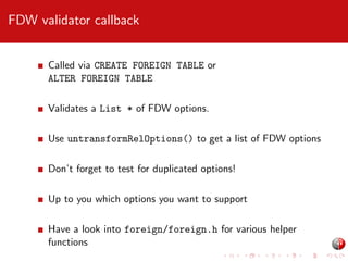 FDW validator callback
Called via CREATE FOREIGN TABLE or
ALTER FOREIGN TABLE
Validates a List * of FDW options.
Use untransformRelOptions() to get a list of FDW options
Don’t forget to test for duplicated options!
Up to you which options you want to support
Have a look into foreign/foreign.h for various helper
functions

 