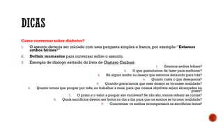 Como conversar sobre dinheiro?
1. O assunto deveria ser iniciado com uma pergunta simples e franca, por exemplo:“Estamos
ambos felizes?”
2. Definir momentos para conversar sobre o assunto.
3. Exemplo de dialogo extraído do livro de Gustavo Cerbasi:
1. Estamos ambos felizes?
2. O que gostaríamos de fazer para melhorar?
3. Há algum sonho ou desejo que estamos deixando para trás?
4. Quanto custa o que desejamos?
5. Quando gostaríamos que esse desejo se tornasse realidade?
6. Quanto temos que poupar por mês, ou trabalhar a mais, para que nossos objetivos sejam alcançados no
prazo?
7. O prazo e o valor a poupar são variáveis? Se não são, vamos refazer as contas?
8. Quais sacrifícios devem ser feitos no dia a dia para que os sonhos se tornem realidade?
9. Concretizar os sonhos recompensará os sacrifícios feitos?
 