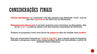 Casais inteligentes ou “perfeitos” não são aqueles com afinidade “total”, mas os
que tem capacidade de lidar com as diferenças.
Planejamento financeiro é um fator primário para minimizar as discussões, afim
de ter “paz”, a ausência deste é um dos maiores causadores de divórcios.
Pensem na poupança como uma forma de pagar-se afim de realizar seus sonhos.
Faça seu orçamento baseado no “salário líquido” que é aquele após os impostos,
doações e poupança, assim seus compromissos devem ser planejados, a partir do
resultado desta diferença.
 