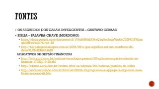  OS SEGREDOS DOS CASAIS INTELIGENTES – GUSTAVO CERBASI
 BÍBLIA – PALAVRA-CHAVE (MORDOMO)
 https://docs.google.com/document/d/1V6cH8MsLP34vQbg9m5sqnVmXeC0ZP4DZWxro
qhdMFvs/edit?hl=pt_BR
 http://hernandesdiaslopes.com.br/2004/08/o-que-significa-ser-um-mordomo-de-
deus/#.VM1EKmh4rA0
APLICATIVOS DE GESTÃO FINANCEIRA
 http://info.abril.com.br/noticias/tecnologia-pessoal/10-aplicativos-para-controlar-as-
financas-17022010-29.shl
 http://exame.abril.com.br/revista-voce-sa/edicoes/181/noticias/planilha-de-bolso
 http://www.tecmundo.com.br/tutorial/27033-10-programas-e-apps-para-organizar-suas-
financas-pessoais.htm
 