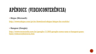  Skype (Microsoft):
http://www.skype.com/pt-br/download-skype/skype-for-mobile/
 Hangout (Google):
http://www.tecmundo.com.br/google-/11365-google-como-usar-o-hangout-para-
fazer-videoconferencia.htm
 