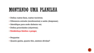  Defina custos fixos, custos variáveis;
 Diferencia entrada (rendimentos) e saída (despesas);
 Identifique para onde dinheiro vai;
 Defina prioridades (objetivos);
 Estabeleça limites e poupe;
 Perguntas
 Quanto ganha, quanto têm, existem dívidas?
 