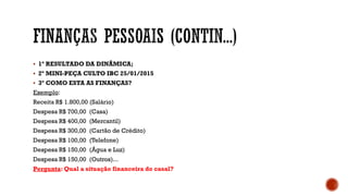  1º RESULTADO DA DINÂMICA;
 2º MINI-PEÇA CULTO IBC 25/01/2015
 3º COMO ESTA AS FINANÇAS?
Exemplo:
Receita R$ 1.800,00 (Salário)
Despesa R$ 700,00 (Casa)
Despesa R$ 400,00 (Mercantil)
Despesa R$ 300,00 (Cartão de Crédito)
Despesa R$ 100,00 (Telefone)
Despesa R$ 150,00 (Água e Luz)
Despesa R$ 150,00 (Outros)...
Pergunta: Qual a situação financeira do casal?
 