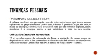  4º MORDOMO (Gn 1.28; 2.l5 e Sl 8.3-9)
A palavra mordomo, em português, vem do latim majordomus, que tem o mesmo
significado do grego oikonomos (oiko = casa, e nomos = governo). Major, em latim, é
maior ou principal, e domus, casa, a casa com tudo que ela contém e significa, assim
mordomo é o principal servo, o que administra a casa do seu senhor.
CONCEITO BÍBLICO DA MORDOMIA:
“É o reconhecimento da soberania de Deus, a aceitação do nosso cargo de
depositários da vida e das possessões, e administração das mesmas de acordo com
a vontade de Deus”. Mordomia nos leva a pensar na relação servo – Senhor.
 