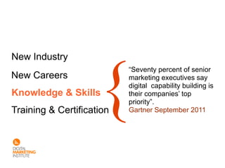 New Industry
                           “Seventy percent of senior
New Careers                marketing executives say
                           digital capability building is
Knowledge & Skills         their companies’ top
                           priority”.
Training & Certification   Gartner September 2011
 
