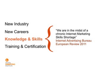 New Industry
                           “We are in the midst of a
New Careers                chronic Internet Marketing
                           Skills Shortage”
Knowledge & Skills         Internet Advertising Bureau
                           European Review 2011
Training & Certification
 