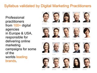 Syllabus validated by Digital Marketing Practitioners


Professional
practitioners
from 100+ digital
agencies
in Europe & USA,
responsible for
delivering online
marketing
campaigns for some
of the
worlds leading
brands.
 