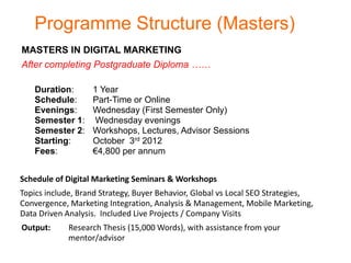 Programme Structure (Masters)
MASTERS IN DIGITAL MARKETING
After completing Postgraduate Diploma ……

   Duration:       1 Year
   Schedule:       Part-Time or Online
   Evenings:       Wednesday (First Semester Only)
   Semester 1:     Wednesday evenings
   Semester 2:     Workshops, Lectures, Advisor Sessions
   Starting:       October 3rd 2012
   Fees:           €4,800 per annum


Schedule of Digital Marketing Seminars & Workshops
Topics include, Brand Strategy, Buyer Behavior, Global vs Local SEO Strategies,
Convergence, Marketing Integration, Analysis & Management, Mobile Marketing,
Data Driven Analysis. Included Live Projects / Company Visits
Output:      Research Thesis (15,000 Words), with assistance from your
             mentor/advisor
 