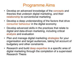 Programme Aims
• Develop an advanced knowledge of the concepts and
  theories that underpin digital marketing, and their
  relationship to conventional marketing
• Develop a deep understanding of the factors that drive
  consumer behaviour in the digital economy
• Develop advanced skills in the practices that relate to
  digital and data-driven marketing, including critical
  analysis and evaluation
• Plan and manage digital marketing strategies for your
  organisation and target audiences, taking full account of
  budgetary and other constraints
• Research and build deep expertise in a specific area of
  digital marketing through the completion of a supervised
  Research Thesis
               24
 