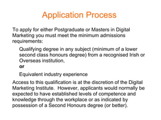 Application Process
To apply for either Postgraduate or Masters in Digital
Marketing you must meet the minimum admissions
requirements:
   Qualifying degree in any subject (minimum of a lower
   second class honours degree) from a recognised Irish or
   Overseas institution,
   or
   Equivalent industry experience
Access to this qualification is at the discretion of the Digital
Marketing Institute. However, applicants would normally be
expected to have established levels of competence and
knowledge through the workplace or as indicated by
possession of a Second Honours degree (or better).
 