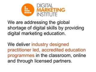 We are addressing the global
shortage of digital skills by providing
digital marketing education.

We deliver industry designed
practitioner led, accredited education
programmes in the classroom, online
and through licensed partners.
 