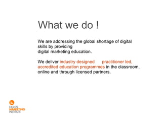 What we do !
We are addressing the global shortage of digital
skills by providing
digital marketing education.

We deliver industry designed    practitioner led,
accredited education programmes in the classroom,
online and through licensed partners.
 