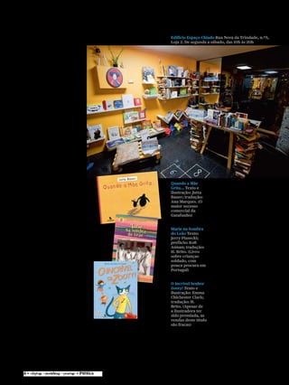 miúdos
Mas nem sempre há
dinheiro para “contratos,
adiantamentos”. Mesmo se
consegue poupar na tradução e
na revisão. “Fazemos em casa.
Eu traduzo e o Carlos [Araújo]
revê ou então o contrário.”
O ex-editor da Leya (entre
outras editoras para as quais
trabalhou) Carlos Araújo ocupa-
se agora “da vertente para
adulto da Gatafunho, a Livre
(designação que joga com as
palavras ‘livre’, livro em francês,
e ‘livre’, relativo a liberdade)”.
Na livraria do Espaço Chiado,
“há um cantinho para livros
para adultos”.
Apoio desigual
A protagonista da história
da Gatafunho tem 52 anos e
deixou para trás uma carreira
na Organização das Nações
Unidas, onde trabalhou
durante 15 anos. “Decidi que
não queria ir para Bruxelas,
que ficaria em Portugal e
realizaria este sonho.”
O “vírus dos livros”, como
designa a paixão de editar,
apanhou-o lá longe no tempo,
nas Edições 70. De vez em
quando, arrepende-se desta
escolha. “Não pensei que
fosse um sonho tão dorido.
Às vezes, sinto alguma
amargura, ao pensar que em
Bruxelas estaria a ganhar uma
‘data de dinheiro’.” Depois,
com naturalidade, ri-se de si
própria e diz: “Com os diabos,
não foi a melhor altura para
arriscar realizar este sonho!”
Começou o projecto há sete
anos e, embora o negócio não
corra às mil maravilhas, diz não
estar arruinada. “A loja está no
início e a editora está a tentar
sobreviver.”
Depois de uma experiência
infeliz com uma distribuidora,
passou a fazer distribuição
directa em todas as livrarias:
Fnac, Bertrand, Bulhosa e
outras. Porque, diz, quando
começa algo, é para levar por
diante. E conclui: “Dificilmente
me verão ficar pelo caminho.”
Para este ano, a editora
vai apostar em colecções
de autores portugueses e
quer dar a conhecer dois
ilustradores que considera
talentosos: Marta Jacinto e
André Caetano. “A Marta
Quando a Mãe
Grita... Texto e
ilustração: Jutta
Bauer; tradução:
Ana Marques. (O
maior sucesso
comercial da
Gatafunho)
Marie na Sombra
do Leão Texto:
Jerry Piasecki;
prefácio: Kofi
Annan; tradução:
H. Brito. (Livro
sobre crianças-
soldado, com
pouca procura em
Portugal)
O Incrível Senhor
Zooty! Texto e
ilustração: Emma
Chichester Clark;
tradução: H.
Brito. (Apesar de
a ilustradora ter
sido premiada, as
vendas deste título
são fracas)
vive no Algarve e o André em
Montemor-o-Novo. Como não
estão nos grandes centros,
isso reflecte-se na ausência de
apoios. Há ilustradores muito
apoiados, mas há outros
com trabalho muito válido
que não chegam sequer a ser
conhecidos.” Considera muito
injusto esse apoio desigual
por parte das instituições
portuguesas.
Colecção inovadora
Os textos das novas edições
da Gatafunho serão de Lurdes
Breda. “A colecção ilustrada
por Marta Jacinto vai ser
bastante inovadora”, acredita
Ana Paula Faria. Uma obra
em que se trabalha os sons de
forma bem-humorada e que se
destina a crianças no final do
pré-escolar e no 1.º ciclo, “para
os que ainda não aprenderam
a ler e para os que têm alguma
dificuldade”.
Em títulos estrangeiros, vai
editar Jimmy Liao (o grande
projecto para 2012), mais um
trabalho de Jutta Bauer (o
livro mais vendido da editora,
Quando a Mãe Grita..., é desta
autora) e outra obra sem
palavras (O Livro Vermelho,
de Barbara Lehman). Planos a
levar por diante.
rpimenta@publico.pt
Edifício Espaço Chiado Rua Nova da Trindade, n.º5,
Loja 2. De segunda a sábado, das 10h às 20h
 