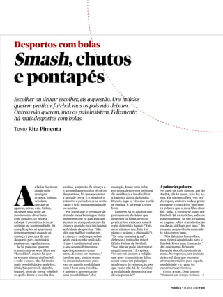 Desportos com bolas

Smash, chutos
e pontapés
Escolher ou deixar escolher, eis a questão. Uns miúdos
querem praticar futebol, mas os pais não deixam.
Outros não querem, mas os pais insistem. Felizmente,
há mais desportos com bolas.
Texto Rita Pimenta




A
                s bolas fascinam   adultos, a aptidão da criança e    exemplo, haver uma infra-         A primeira palavra
                desde cedo         o aconselhamento dos técnicos      estrutura desportiva próxima      No caso de Luís Santos, pai do
                qualquer           desportivos, há que encontrar      da residência e isso facilitar    André, de 14 anos, não foi as-
                criança. Saltam,   a latitude certa. E o miúdo é o    a logística diária da família.    sim. Ele não escolheu “em vez”
                rebolam,           primeiro a perceber se se sente    Depois, logo se vê o que por lá   do rapaz, embora toda a gente
                deixam-se          capaz e feliz numa modalidade      se pratica. E até pode correr     pensasse o contrário: “A primei-
agarrar, atirar, cair. Enﬁm,       ou noutra.                         bem.                              ra palavra que o meu ﬁlho disse
facultam uma série de                 Por isso é que o treinador de      Também há os adultos que       foi: ‘Bola.’ E tornou-se louco por
movimentos divertidos              ténis de mesa Domingos Diniz       previamente decidem que           futebol. Lê as notícias, sabe os
com as mãos, os pés e a            insiste em que os pais estejam     desporto os ﬁlhos deverão         equipamentos. Se um jornalista
cabeça. E permitem brincar         atentos ao comportamento da        praticar (no extremo, estará      se engana sobre transferências
sozinho ou acompanhado. As         criança quando esta inicia uma     o pai do tenista Agassi: “Vais    ou datas, dá logo por isso.” No
complicações só aparecem           actividade desportiva. “São        ser o número um. Este é o         entanto, a experiência como atle-
(e nem sempre) quando se           eles que melhor conhecem           plano e acabou a discussão”).     ta não correu bem.
começa à procura de um             a criança e podem perceber         “De uma maneira geral”,             “Nós deixámo-lo escolher,
desporto para os miúdos            se ela está ou não realizada.      defende o treinador (nível        mas ele era desajeitado para o
praticarem regularmente.           O que é fundamental para           III) do Vitória de Setúbal,       futebol. E era uma frustração.”
   Se há pais que querem           o seu desenvolvimento e            “isso não se pode interpretar     Até que numas férias em
transformar os seus ﬁlhos em       aperfeiçoamento como               negativamente.” E explica:        Espanha descobriu o ténis de
“Ronaldos”, outros há que          atleta. E como ser humano.”        “Se um pai assume a religião      mesa. No regresso, um anúncio
os tentam afastar do futebol       Lembra que, muitas vezes,          que quer transmitir ao ﬁlho,      de jornal dizia que estavam
a todo o custo. Mas há muito       “o encaminhamento para             assim como um princípio           abertas inscrições para aquela
mais possibilidades: andebol,      esta ou aquela modalidade          académico de orientação, por      modalidade e o rapaz foi
ténis, basquetebol, râguebi,       nem é bem uma escolha,             que razão não há-de escolher      experimentar. Gostou.
hóquei, ténis de mesa, voleibol    é apenas o aproveitar de           a modalidade desportiva que         Conta a mãe, Dina Santos:
ou golfe. Entre a escolha dos      uma possibilidade”. Por            deseja para ele?”                 “Durante um tempo treinou c



                                                                                                               Pública • 18 Abril 2010 • 69
 